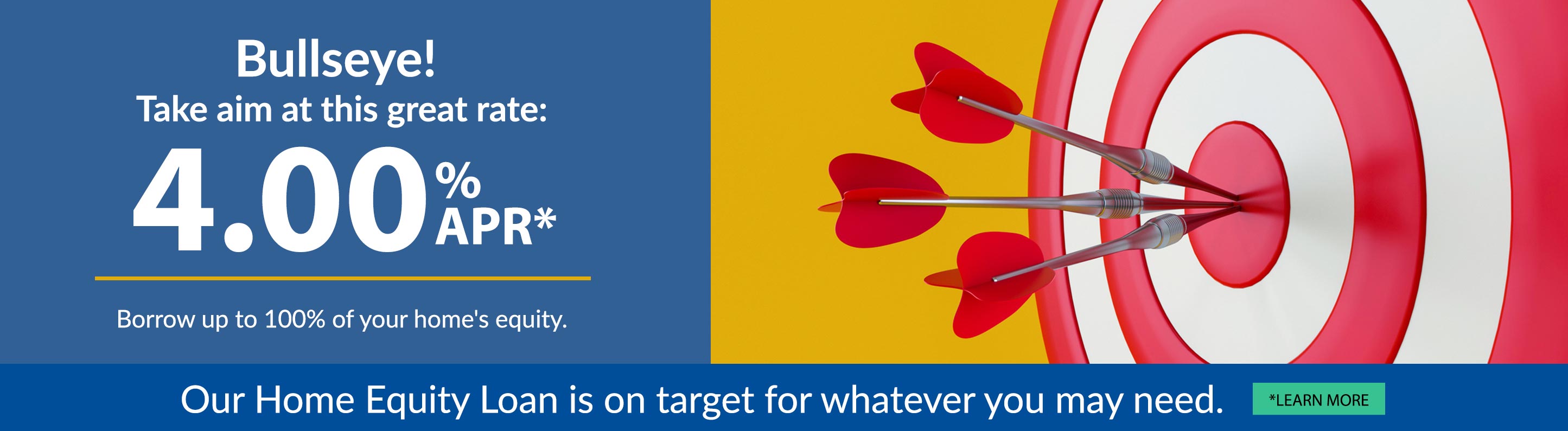 Bullseye! Take aim at this great rate: 4.00% apr. Borrow up to 100% of your home's equity. Our Home Equity Loan is on target for whatever you may need. Learn more